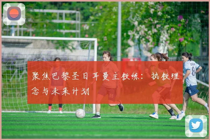 聚焦巴黎圣日耳曼主教练:执教理念与未来计划