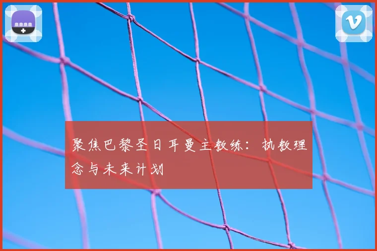 聚焦巴黎圣日耳曼主教练：执教理念与未来计划