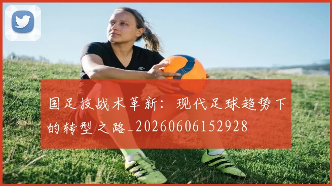 国足技战术革新：现代足球趋势下的转型之路_20260606152928