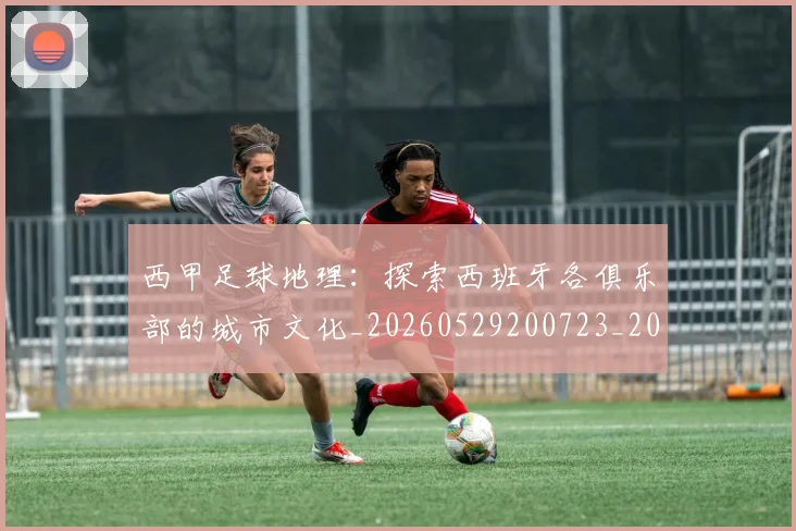 西甲足球地理：探索西班牙各俱乐部的城市文化_20260529200723_20260703181926