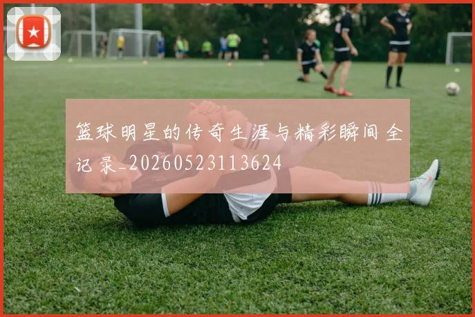 篮球明星的传奇生涯与精彩瞬间全记录_20260523113624