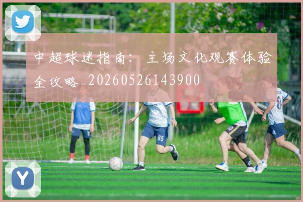 中超球迷指南:主场文化观赛体验全攻略_20260526143900