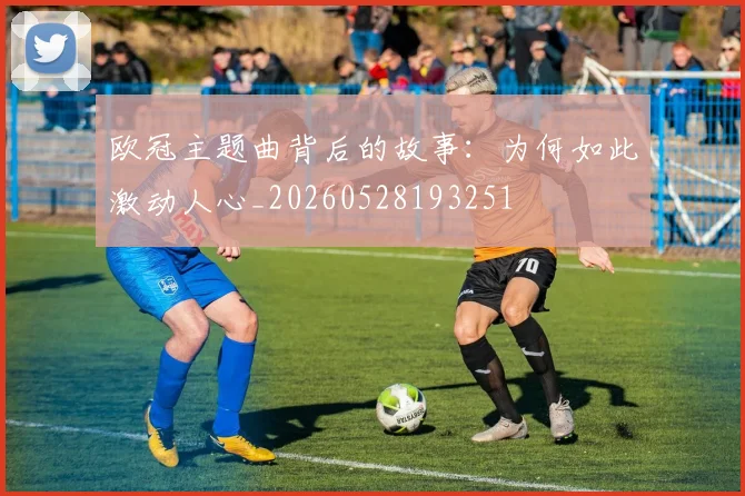 欧冠主题曲背后的故事:为何如此激动人心_20260528193251