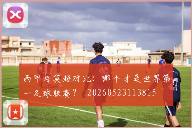 西甲与英超对比:哪个才是世界第一足球联赛?_20260523113815