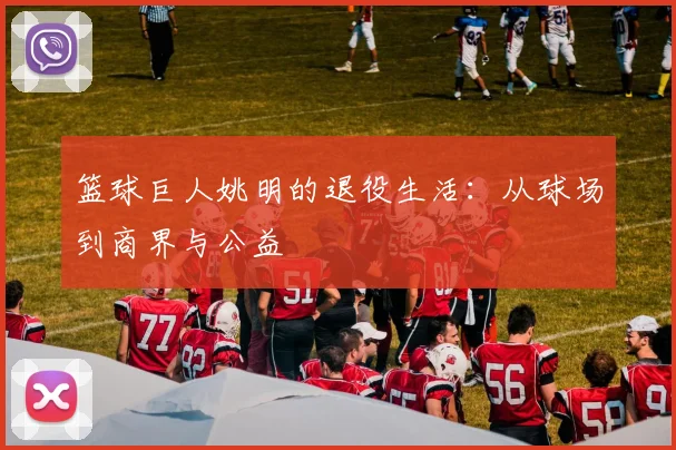篮球巨人姚明的退役生活：从球场到商界与公益