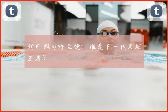 姆巴佩与哈兰德：谁是下一代足坛王者？