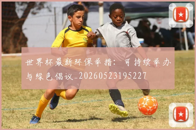 世界杯最新环保举措：可持续举办与绿色倡议_20260523195227