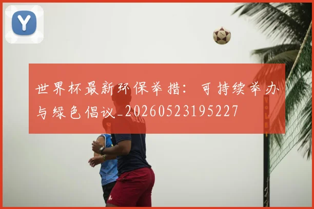 世界杯最新环保举措:可持续举办与绿色倡议_20260523195227